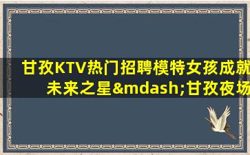 甘孜KTV热门招聘模特女孩成就未来之星—甘孜夜场招聘酒水促销员选择决定人生